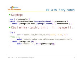 Cú pháp:
Câu lệnh try - catch bắt một đối tượng ngoại lệ:
Biểu thức try-catch
Bài 3 - Một số kỹ thuật lập trình PHP nâng cao 36
try { statements }
catch (ExceptionClass $exceptionName) { statements }
[ catch (ExceptionClass $exceptionName) { statements } ]
try {
$fv = calculate_future_value(10000, 0.06, 0);
//Ném lỗi
echo 'Future value was calculated successfully.';
} catch (Exception $e) {
echo 'Error: ' . $e->getMessage();
}
 