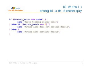 Kiểm tra lỗi
trong biểu thức chính quy
Bài 3 - Một số kỹ thuật lập trình PHP nâng cao 5
if ($author_match === false) {
echo 'Error testing author name';
} else if ($author_match === 0) {
echo 'Author name does not contain Harris';
} else {
echo 'Author name contains Harris';
}
 