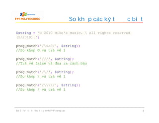 So khớp các ký tự đặc biệt
Bài 3 - Một số kỹ thuật lập trình PHP nâng cao 8
$string = "© 2010 Mike's Music.  All rights reserved
(5/2010).";
preg_match('/xA9/', $string);
//So khớp © và trả về 1
preg_match('///', $string);
//Trà về false và đưa ra cảnh báo
preg_match('//', $string);
//So khớp / và trả về 1
preg_match('//', $string);
//So khớp  và trả về 1
 