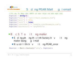 Bước 3: Tạo đối tượng mailer
Sử dụng phương thức tĩnh factory trả về đối tượng
mailer dùng để gửi mail
Nếu có lỗi thì trả về đối tượng PEAR_error
Sử dụng PEAR Mail để gửi email
Bài 5 - Chức năng gửi email cho website 10
//Ví dụ 3: Máy chủ SMTP có xác thực và bảo mật SSL
$option = array();
$option['host'] = 'ssl://mail.example.com';
$option['port'] = 465;
$option['auth'] = true;
$option['username'] = 'sample.user@example.com';
$option['password'] = 'ghg44463';
$mailer = Mail::factory('smtp', $option);
 