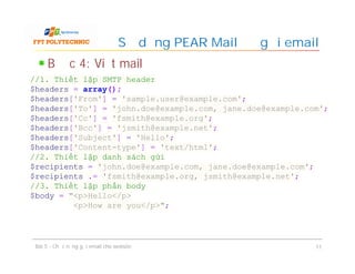Bước 4: Viết mail
Sử dụng PEAR Mail để gửi email
Bài 5 - Chức năng gửi email cho website 11
//1. Thiết lập SMTP header
$headers = array();
$headers['From'] = 'sample.user@example.com';
$headers['To'] = 'john.doe@example.com, jane.doe@example.com';
$headers['Cc'] = 'fsmith@example.org';
$headers['Bcc'] = 'jsmith@example.net';
$headers['Subject'] = 'Hello';
$headers['Content-type'] = 'text/html';
//2. Thiết lập danh sách gửi
$recipients = 'john.doe@example.com, jane.doe@example.com';
$recipients .= 'fsmith@example.org, jsmith@example.net';
//3. Thiết lập phần body
$body = "<p>Hello</p>
<p>How are you</p>";
 