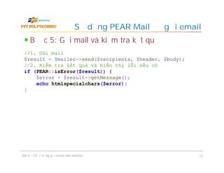 Bước 5: Gửi mail và kiểm tra kết quả
Sử dụng PEAR Mail để gửi email
Bài 5 - Chức năng gửi email cho website 12
//1. Gửi mail
$result = $mailer->send($recipients, $header, $body);
//2. Kiểm tra kết quả và hiển thị lỗi nếu có
if (PEAR::isError($result)) {
$error = $result->getMessage();
echo htmlspecialchars($error);
}
 