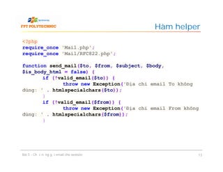 Hàm helper
Bài 5 - Chức năng gửi email cho website 13
<?php
require_once 'Mail.php';
require_once 'Mail/RFC822.php';
function send_mail($to, $from, $subject, $body,
$is_body_html = false) {
if (!valid_email($to)) {
throw new Exception('Địa chỉ email To không
đúng: ' . htmlspecialchars($to));
}
if (!valid_email($from)) {
throw new Exception('Địa chỉ email From không
đúng: ' . htmlspecialchars($from));
}
 