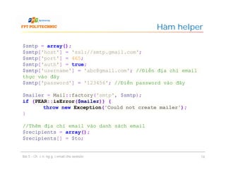 Hàm helper
Bài 5 - Chức năng gửi email cho website 14
$smtp = array();
$smtp['host'] = 'ssl://smtp.gmail.com';
$smtp['port'] = 465;
$smtp['auth'] = true;
$smtp['username'] = 'abc@gmail.com'; //Điền địa chỉ email
thực vào đây
$smtp['password'] = '123456'; //Điền password vào đây
$mailer = Mail::factory('smtp', $smtp);
if (PEAR::isError($mailer)) {
throw new Exception('Could not create mailer');
}
//Thêm địa chỉ email vào danh sách email
$recipients = array();
$recipients[] = $to;
 