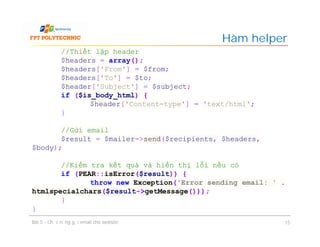 Hàm helper
Bài 5 - Chức năng gửi email cho website 15
//Thiết lập header
$headers = array();
$headers['From'] = $from;
$headers['To'] = $to;
$header['Subject'] = $subject;
if ($is_body_html) {
$header['Content-type'] = 'text/html';
}
//Gửi email
$result = $mailer->send($recipients, $headers,
$body);
//Kiểm tra kết quả và hiển thị lỗi nếu có
if (PEAR::isError($result)) {
throw new Exception('Error sending email: ' .
htmlspecialchars($result->getMessage()));
}
}
 
