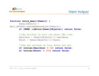 Hàm helper
Bài 5 - Chức năng gửi email cho website 16
function valid_email($email) {
$emailObjects =
Mail_RFC822::parseAddressList($email);
if (PEAR::isError($emailObjects)) return false;
//Lấy mailbox và host của email đầu tiên
$mailbox = $emailObjects[0]->mailbox;
$host = $emailObjects[0]->host;
//Đảm bảo mailbox và host không quá dài
if (strlen($mailbox) > 64) return false;
if (strlen($host) > 255) return false;
 