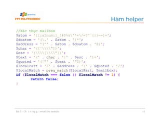 Hàm helper
Bài 5 - Chức năng gửi email cho website 17
//Xác thực mailbox
$atom = '[[:alnum:]_!#$%&'*+/=?^`{|}~-]+';
$doatom = '(.' . $atom . ')*';
$address = '(^' . $atom . $doatom . '$)';
$char = '([^"])';
$esc = '(["])';
$text = '(' . char . '|' . $esc . ')+';
$quoted = '(^"' . $text . '"$)';
$localPart = '/' . $address . '|' . $quoted . '/';
$localMatch = preg_match($localPart, $mailbox);
if ($localMatch === false || $localMatch != 1) {
return false;
}
 