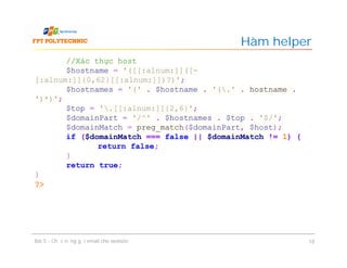 Hàm helper
Bài 5 - Chức năng gửi email cho website 18
//Xác thực host
$hostname = '([[:alnum:]]([-
[:alnum:]]{0,62}[[:alnum:]])?)';
$hostnames = '(' . $hostname . '(.' . hostname .
')*)';
$top = '.[[:alnum:]]{2,6}';
$domainPart = '/^' . $hostnames . $top . '$/';
$domainMatch = preg_match($domainPart, $host);
if ($domainMatch === false || $domainMatch != 1) {
return false;
}
return true;
}
?>
 