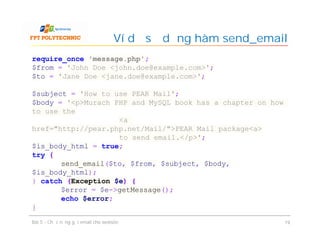 Ví dụ sử dụng hàm send_email
Bài 5 - Chức năng gửi email cho website 19
require_once 'message.php';
$from = 'John Doe <john.doe@example.com>';
$to = 'Jane Doe <jane.doe@example.com>';
$subject = 'How to use PEAR Mail';
$body = '<p>Murach PHP and MySQL book has a chapter on how
to use the
<a
href="http://pear.php.net/Mail/">PEAR Mail package<a>
to send email.</p>';
$is_body_html = true;
try {
send_email($to, $from, $subject, $body,
$is_body_html);
} catch (Exception $e) {
$error = $e->getMessage();
echo $error;
}
 