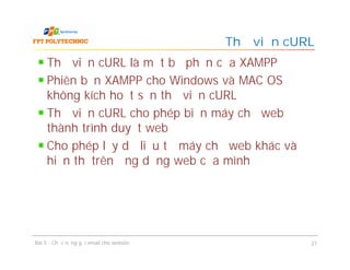 Thư viện cURL là một bộ phận của XAMPP
Phiên bản XAMPP cho Windows và MAC OS
không kích hoạt sẵn thư viện cURL
Thư viện cURL cho phép biến máy chủ web
thành trình duyệt web
Cho phép lấy dữ liệu từ máy chủ web khác và
hiển thị trên ứng dụng web của mình
Thư viện cURL
Bài 5 - Chức năng gửi email cho website 21
 