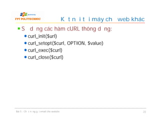 Sử dụng các hàm cURL thông dụng:
curl_init($url)
curl_setopt($curl, OPTION, $value)
curl_exec($curl)
curl_close($curl)
Kết nối tới máy chủ web khác
Bài 5 - Chức năng gửi email cho website 22
 