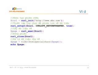 Ví dụ
Bài 5 - Chức năng gửi email cho website 23
//Khởi tạo phiên cURL
$curl = curl_init('http://www.abc.com');
//Thiết lập tùy chọn để phiên trả về dữ liệu
curl_setopt($curl, CURLOPT_RETURNTRANFER, true);
//Lấy dữ liệu về
$page = curl_exec($curl);
//Đóng phiên
curl_close($curl);
//Xử lý dữ liệu lấy về
$page = nl2br(htmlspecialchars($page));
echo $page;
 