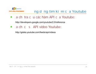 Địa chỉ tra cứu các hàm API của Youtube:
Địa chỉ cơ sở API video Youtube:
Ứng dụng tìm kiếm của Youtube
Bài 5 - Chức năng gửi email cho website 24
http://developers.google.com/youtube/2.0/reference
http://gdata.youtube.com/feeds/api/videos
 