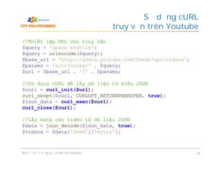 Sử dụng cURL
để truy vấn trên Youtube
Bài 5 - Chức năng gửi email cho website 26
//Thiết lập URL cho truy vấn
$query = 'space shuttle';
$query = urlencode($query);
$base_url = 'http://gdata.youtube.com/feeds/api/videos';
$params = 'alt=json&q=' . $query;
$url = $base_url . '?' . $params;
//Sử dụng cURL để lấy dữ liệu từ kiểu JSON
$curl = curl_init($url);
curl_seopt($curl, CURLOPT_RETURNTRANSFER, true);
$json_data = curl_exec($curl);
curl_close($curl);
//Lấy mảng các video từ dữ liệu JSON
$data = json_decode($json_data, true);
$videos = $data['feed']['entry'];
 