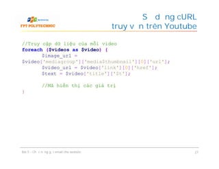 Sử dụng cURL
để truy vấn trên Youtube
Bài 5 - Chức năng gửi email cho website 27
//Truy cập dữ liệu của mỗi video
foreach ($videos as $video) {
$image_url =
$video['mediagroup']['media$thumbnail'][0]['url'];
$video_url = $video['link'][0]['href'];
$text = $video['title']['$t'];
//Mã hiển thị các giá trị
}
 