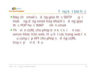 Máy chủ email sử dụng giao thức SMTP để gửi
mail. Ứng dụng email máy khách sử dụng giao
thức POP hoặc IMAP để nhận email
Thư viện cURL cho phép bạn kết nối đến các
server khác trên web. Hầu hết các trang web lớn
đều cung cấp API cho phép sử dụng cURL để
truy cập đến dữ liệu
Tổng kết bài học
Bài 5 - Chức năng gửi email cho website 29
 