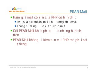 Hàm gửi mail có sẵn của PHP có hạn chế:
Phải sửa file php.ini mỗi lần đổi máy chủ email
Không sử dụng được kết nối bảo mật
Gói PEAR Mail khắc phục được những hạn chế
trên
PEAR Mail không đi kèm sẵn với PHP mà phải cài
đặt riêng
PEAR Mail
Bài 5 - Chức năng gửi email cho website 6
 