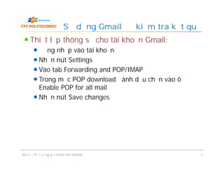 Thiết lập thông số cho tài khoản Gmail:
Đăng nhập vào tài khoản
Nhấn nút Settings
Vào tab Forwarding and POP/IMAP
Trong mục POP download đánh dấu chọn vào ô
Enable POP for all mail
Nhấn nút Save changes
Sử dụng Gmail để kiểm tra kết quả
Bài 5 - Chức năng gửi email cho website 7
 