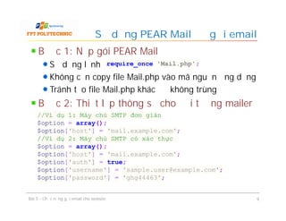 Bước 1: Nạp gói PEAR Mail
Sử dụng lệnh
Không cần copy file Mail.php vào mã nguồn ứng dụng
Tránh tạo file Mail.php khác để không trùng
Bước 2: Thiết lập thông số cho đối tượng mailer
mail
Sử dụng PEAR Mail để gửi email
Bài 5 - Chức năng gửi email cho website 9
require_once 'Mail.php';
//Ví dụ 1: Máy chủ SMTP đơn giản
$option = array();
$option['host'] = 'mail.example.com';
//Ví dụ 2: Máy chủ SMTP có xác thực
$option = array();
$option['host'] = 'mail.example.com';
$option['auth'] = true;
$option['username'] = 'sample.user@example.com';
$option['password'] = 'ghg44463';
 