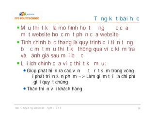 Mẫu thiết kế là mô hình hoạt động được của
một website hoặc một phần của website
Tinh chỉnh bậc thang là quy trình cải tiến từng
bước một mẫu thiết kế thông qua việc kiểm tra
và đánh giá sau mỗi bước
Lợi ích chính của việc thiết kế mẫu:
Giúp phát hiện ra các vấn đề từ rất sớm trong vòng
đời phát triển sản phẩm => Làm giảm tối đa chi phí
để giải quyết chúng
Thân thiện với khách hàng
Tổng kết bài học
Bài 7 - Xây dựng website thương mại điện tử 26
 