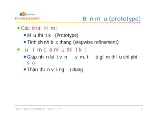 Các khái niệm:
Mẫu thiết kế (Prototype)
Tinh chỉnh bậc thang (stepwise refinement)
Ưu điểm của mẫu thiết kế:
Giúp nhận biết vấn đề sớm, từ đó giảm thiểu chi phí
sửa
Thân thiện với người dùng
Bản mẫu (prototype)
Bài 7 - Xây dựng website thương mại điện tử 5
 