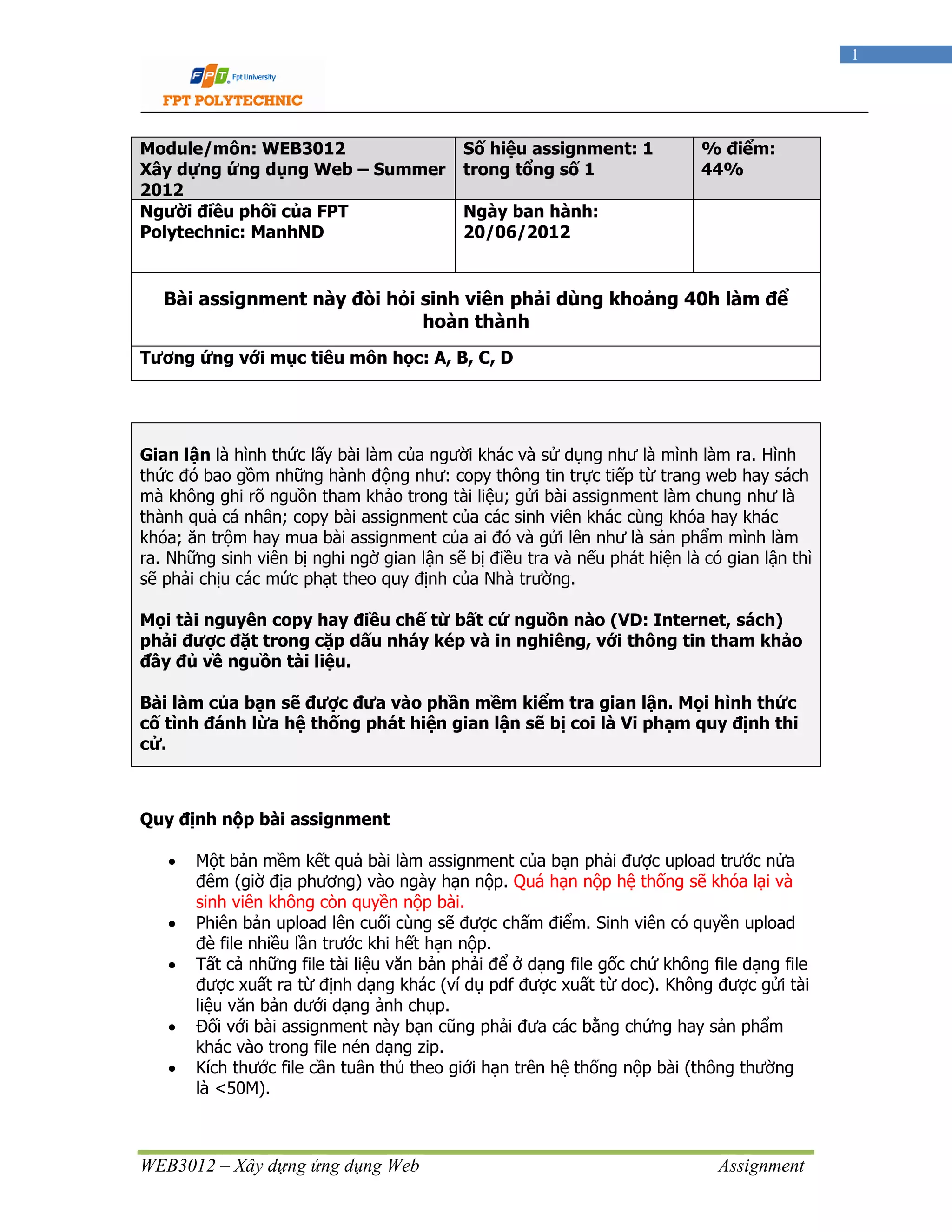 WEB3012 – Xây dựng ứng dụng Web Assignment
1
Module/môn: WEB3012
Xây dựng ứng dụng Web – Summer
2012
Số hiệu assignment: 1
trong tổng số 1
% điểm:
44%
Người điều phối của FPT
Polytechnic: ManhND
Ngày ban hành:
20/06/2012
Bài assignment này đòi hỏi sinh viên phải dùng khoảng 40h làm để
hoàn thành
Tương ứng với mục tiêu môn học: A, B, C, D
Gian lận là hình thức lấy bài làm của người khác và sử dụng như là mình làm ra. Hình
thức đó bao gồm những hành động như: copy thông tin trực tiếp từ trang web hay sách
mà không ghi rõ nguồn tham khảo trong tài liệu; gửi bài assignment làm chung như là
thành quả cá nhân; copy bài assignment của các sinh viên khác cùng khóa hay khác
khóa; ăn trộm hay mua bài assignment của ai đó và gửi lên như là sản phẩm mình làm
ra. Những sinh viên bị nghi ngờ gian lận sẽ bị điều tra và nếu phát hiện là có gian lận thì
sẽ phải chịu các mức phạt theo quy định của Nhà trường.
Mọi tài nguyên copy hay điều chế từ bất cứ nguồn nào (VD: Internet, sách)
phải được đặt trong cặp dấu nháy kép và in nghiêng, với thông tin tham khảo
đầy đủ về nguồn tài liệu.
Bài làm của bạn sẽ được đưa vào phần mềm kiểm tra gian lận. Mọi hình thức
cố tình đánh lừa hệ thống phát hiện gian lận sẽ bị coi là Vi phạm quy định thi
cử.
Quy định nộp bài assignment
• Một bản mềm kết quả bài làm assignment của bạn phải được upload trước nửa
đêm (giờ địa phương) vào ngày hạn nộp. Quá hạn nộp hệ thống sẽ khóa lại và
sinh viên không còn quyền nộp bài.
• Phiên bản upload lên cuối cùng sẽ được chấm điểm. Sinh viên có quyền upload
đè file nhiều lần trước khi hết hạn nộp.
• Tất cả những file tài liệu văn bản phải để ở dạng file gốc chứ không file dạng file
được xuất ra từ định dạng khác (ví dụ pdf được xuất từ doc). Không được gửi tài
liệu văn bản dưới dạng ảnh chụp.
• Đối với bài assignment này bạn cũng phải đưa các bằng chứng hay sản phẩm
khác vào trong file nén dạng zip.
• Kích thước file cần tuân thủ theo giới hạn trên hệ thống nộp bài (thông thường
là <50M).
 