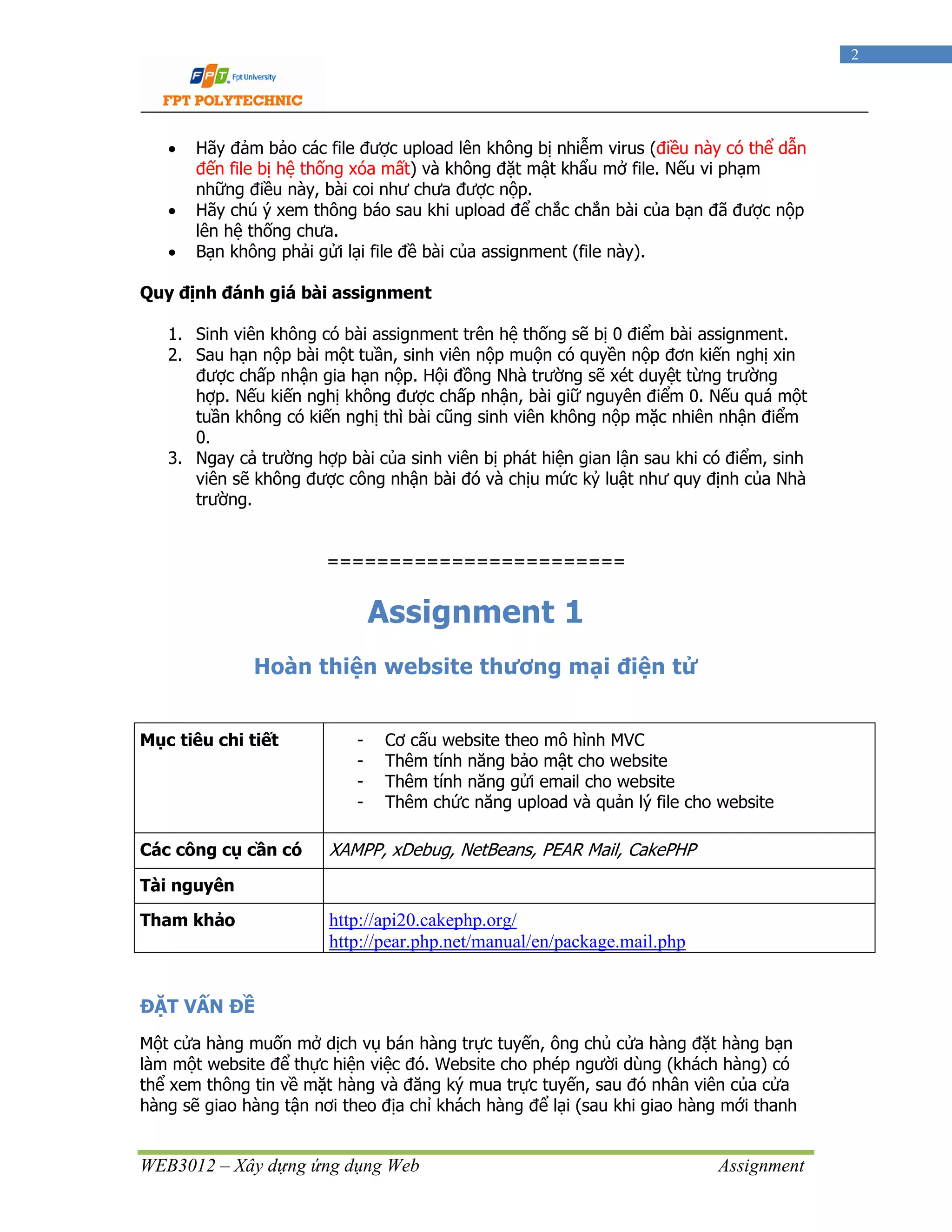 WEB3012 – Xây dựng ứng dụng Web Assignment
2
• Hãy đảm bảo các file được upload lên không bị nhiễm virus (điều này có thể dẫn
đến file bị hệ thống xóa mất) và không đặt mật khẩu mở file. Nếu vi phạm
những điều này, bài coi như chưa được nộp.
• Hãy chú ý xem thông báo sau khi upload để chắc chắn bài của bạn đã được nộp
lên hệ thống chưa.
• Bạn không phải gửi lại file đề bài của assignment (file này).
Quy định đánh giá bài assignment
1. Sinh viên không có bài assignment trên hệ thống sẽ bị 0 điểm bài assignment.
2. Sau hạn nộp bài một tuần, sinh viên nộp muộn có quyền nộp đơn kiến nghị xin
được chấp nhận gia hạn nộp. Hội đồng Nhà trường sẽ xét duyệt từng trường
hợp. Nếu kiến nghị không được chấp nhận, bài giữ nguyên điểm 0. Nếu quá một
tuần không có kiến nghị thì bài cũng sinh viên không nộp mặc nhiên nhận điểm
0.
3. Ngay cả trường hợp bài của sinh viên bị phát hiện gian lận sau khi có điểm, sinh
viên sẽ không được công nhận bài đó và chịu mức kỷ luật như quy định của Nhà
trường.
========================
Assignment 1
Hoàn thiện website thương mại điện tử
Mục tiêu chi tiết - Cơ cấu website theo mô hình MVC
- Thêm tính năng bảo mật cho website
- Thêm tính năng gửi email cho website
- Thêm chức năng upload và quản lý file cho website
Các công cụ cần có XAMPP, xDebug, NetBeans, PEAR Mail, CakePHP
Tài nguyên
Tham khảo http://api20.cakephp.org/
http://pear.php.net/manual/en/package.mail.php
ĐẶT VẤN ĐỀ
Một cửa hàng muốn mở dịch vụ bán hàng trực tuyến, ông chủ cửa hàng đặt hàng bạn
làm một website để thực hiện việc đó. Website cho phép người dùng (khách hàng) có
thể xem thông tin về mặt hàng và đăng ký mua trực tuyến, sau đó nhân viên của cửa
hàng sẽ giao hàng tận nơi theo địa chỉ khách hàng để lại (sau khi giao hàng mới thanh
 