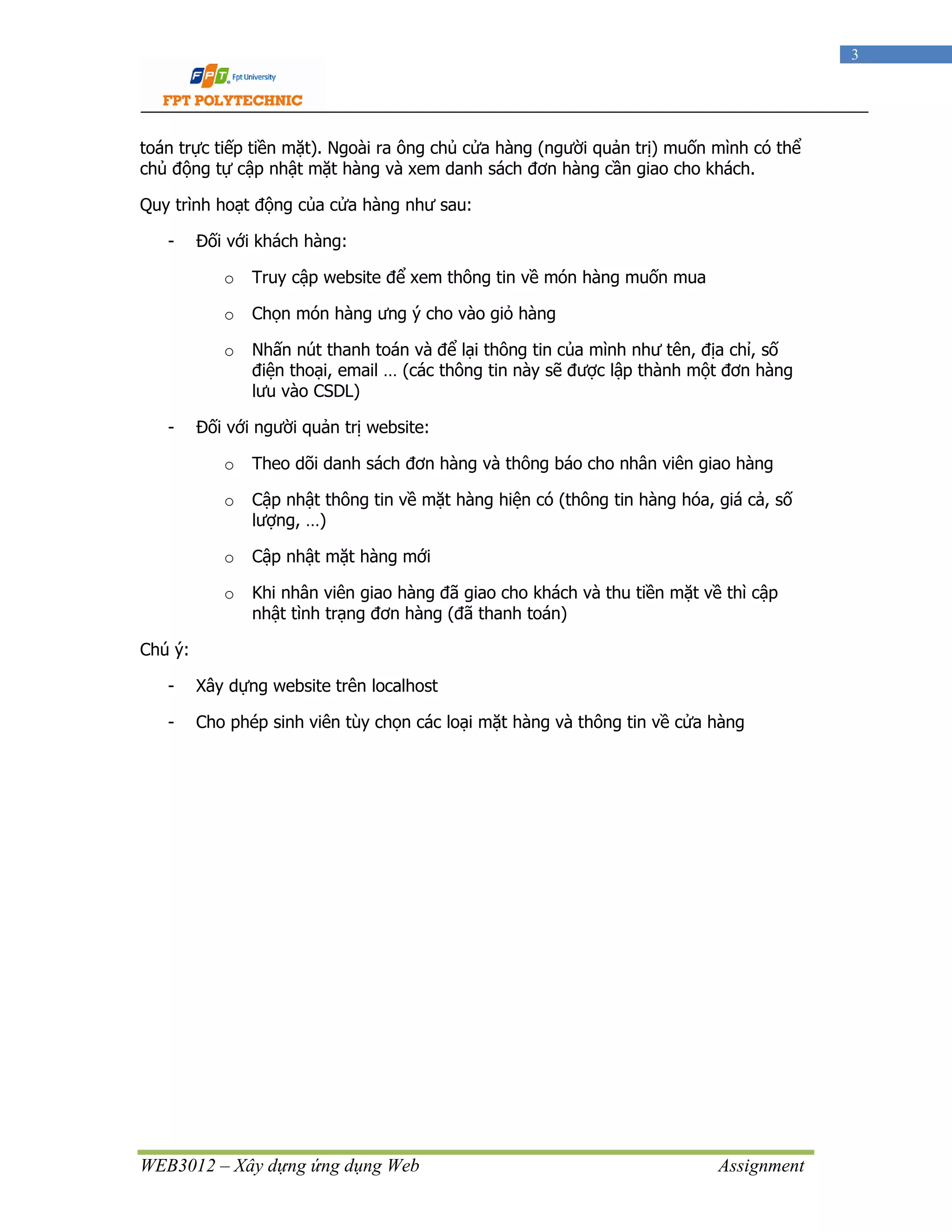 WEB3012 – Xây dựng ứng dụng Web Assignment
3
toán trực tiếp tiền mặt). Ngoài ra ông chủ cửa hàng (người quản trị) muốn mình có thể
chủ động tự cập nhật mặt hàng và xem danh sách đơn hàng cần giao cho khách.
Quy trình hoạt động của cửa hàng như sau:
- Đối với khách hàng:
o Truy cập website để xem thông tin về món hàng muốn mua
o Chọn món hàng ưng ý cho vào giỏ hàng
o Nhấn nút thanh toán và để lại thông tin của mình như tên, địa chỉ, số
điện thoại, email … (các thông tin này sẽ được lập thành một đơn hàng
lưu vào CSDL)
- Đối với người quản trị website:
o Theo dõi danh sách đơn hàng và thông báo cho nhân viên giao hàng
o Cập nhật thông tin về mặt hàng hiện có (thông tin hàng hóa, giá cả, số
lượng, …)
o Cập nhật mặt hàng mới
o Khi nhân viên giao hàng đã giao cho khách và thu tiền mặt về thì cập
nhật tình trạng đơn hàng (đã thanh toán)
Chú ý:
- Xây dựng website trên localhost
- Cho phép sinh viên tùy chọn các loại mặt hàng và thông tin về cửa hàng
 