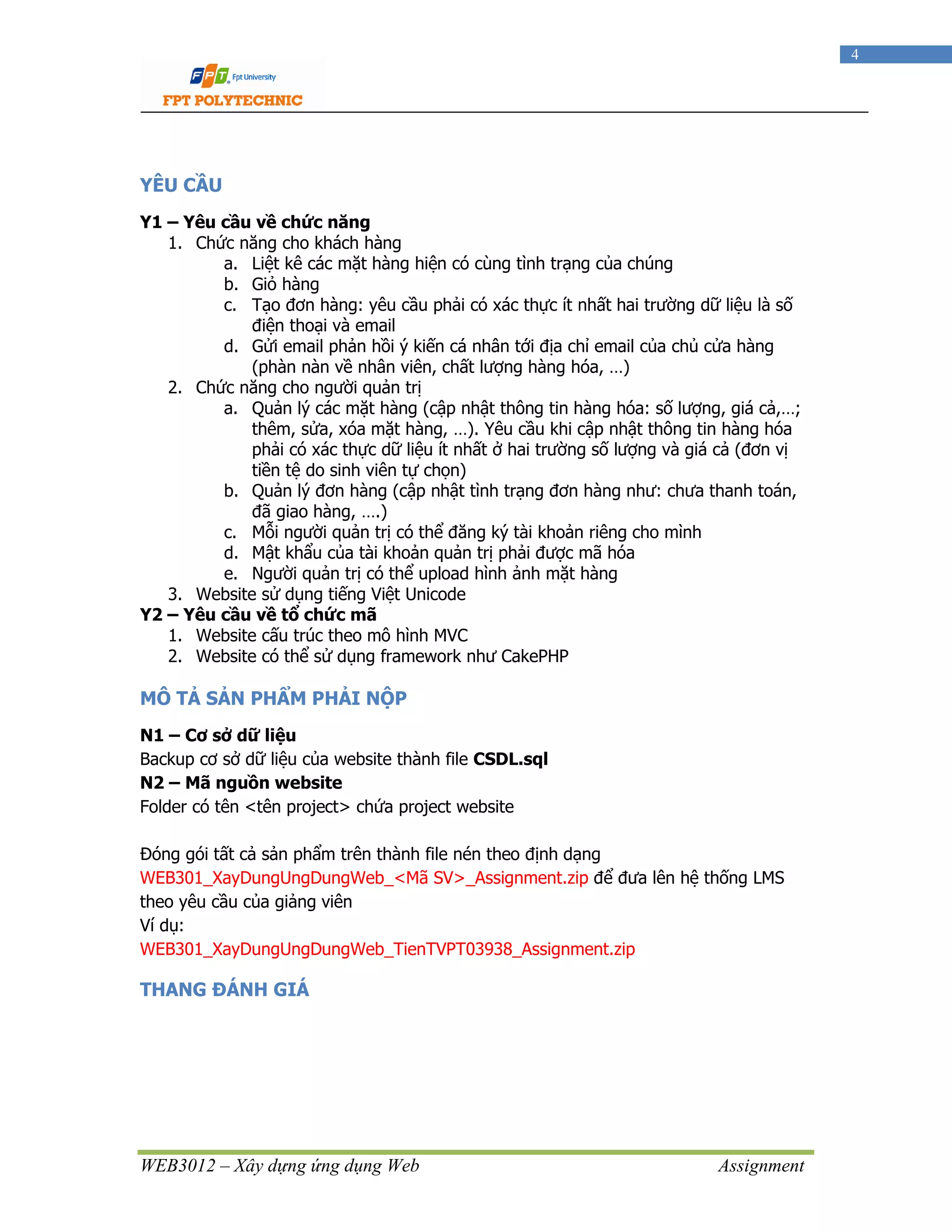 WEB3012 – Xây dựng ứng dụng Web Assignment
4
YÊU CẦU
Y1 – Yêu cầu về chức năng
1. Chức năng cho khách hàng
a. Liệt kê các mặt hàng hiện có cùng tình trạng của chúng
b. Giỏ hàng
c. Tạo đơn hàng: yêu cầu phải có xác thực ít nhất hai trường dữ liệu là số
điện thoại và email
d. Gửi email phản hồi ý kiến cá nhân tới địa chỉ email của chủ cửa hàng
(phàn nàn về nhân viên, chất lượng hàng hóa, …)
2. Chức năng cho người quản trị
a. Quản lý các mặt hàng (cập nhật thông tin hàng hóa: số lượng, giá cả,…;
thêm, sửa, xóa mặt hàng, …). Yêu cầu khi cập nhật thông tin hàng hóa
phải có xác thực dữ liệu ít nhất ở hai trường số lượng và giá cả (đơn vị
tiền tệ do sinh viên tự chọn)
b. Quản lý đơn hàng (cập nhật tình trạng đơn hàng như: chưa thanh toán,
đã giao hàng, ….)
c. Mỗi người quản trị có thể đăng ký tài khoản riêng cho mình
d. Mật khẩu của tài khoản quản trị phải được mã hóa
e. Người quản trị có thể upload hình ảnh mặt hàng
3. Website sử dụng tiếng Việt Unicode
Y2 – Yêu cầu về tổ chức mã
1. Website cấu trúc theo mô hình MVC
2. Website có thể sử dụng framework như CakePHP
MÔ TẢ SẢN PHẨM PHẢI NỘP
N1 – Cơ sở dữ liệu
Backup cơ sở dữ liệu của website thành file CSDL.sql
N2 – Mã nguồn website
Folder có tên <tên project> chứa project website
Đóng gói tất cả sản phẩm trên thành file nén theo định dạng
WEB301_XayDungUngDungWeb_<Mã SV>_Assignment.zip để đưa lên hệ thống LMS
theo yêu cầu của giảng viên
Ví dụ:
WEB301_XayDungUngDungWeb_TienTVPT03938_Assignment.zip
THANG ĐÁNH GIÁ
 