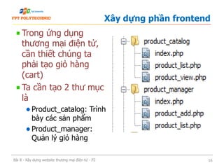 Trong ứng dụng
thương mại điện tử,
cần thiết chúng ta
phải tạo giỏ hàng
(cart)
Ta cần tạo 2 thư mục
là
Product_catalog: Trình
bày các sản phẩm
Product_manager:
Quản lý giỏ hàng
Xây dựng phần frontend
Bài 8 - Xây dựng website thương mại điện tử - P2 16
 