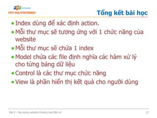 Index dùng để xác định action.
Mỗi thư mục sẽ tương ứng với 1 chức năng của
website
Mỗi thư mục sẽ chứa 1 index
Model chứa các file định nghĩa các hàm xử lý
cho từng bảng dữ liệu
Control là các thư mục chức năng
View là phần hiển thị kết quả cho người dùng
Tổng kết bài học
Bài 8 - Xây dựng website thương mại điện tử 27
 