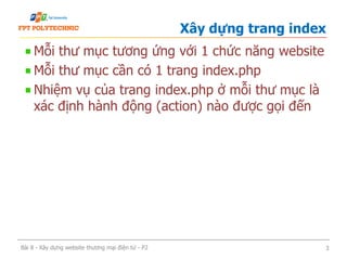 Mỗi thư mục tương ứng với 1 chức năng website
Mỗi thư mục cần có 1 trang index.php
Nhiệm vụ của trang index.php ở mỗi thư mục là
xác định hành động (action) nào được gọi đến
Xây dựng trang index
Bài 8 - Xây dựng website thương mại điện tử - P2 3
 