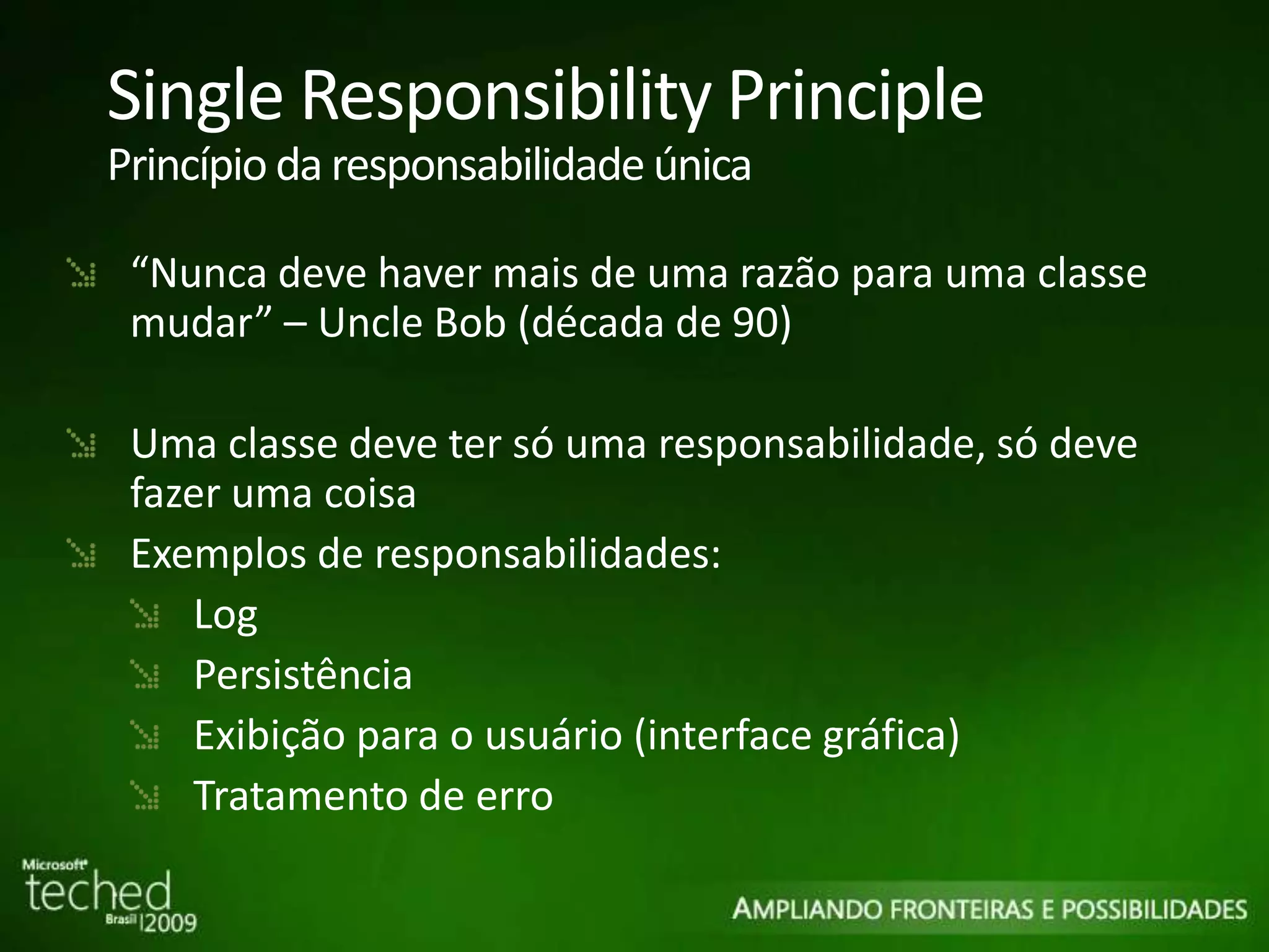 Single Responsibility Principle Princípio da responsabilidade única “ Nunca deve haver mais de uma razão para uma classe mudar” – Uncle Bob (década de 90) Uma classe deve ter só uma responsabilidade, só deve fazer uma coisa Exemplos de responsabilidades: Log Persistência Exibição para o usuário (interface gráfica) Tratamento de erro 