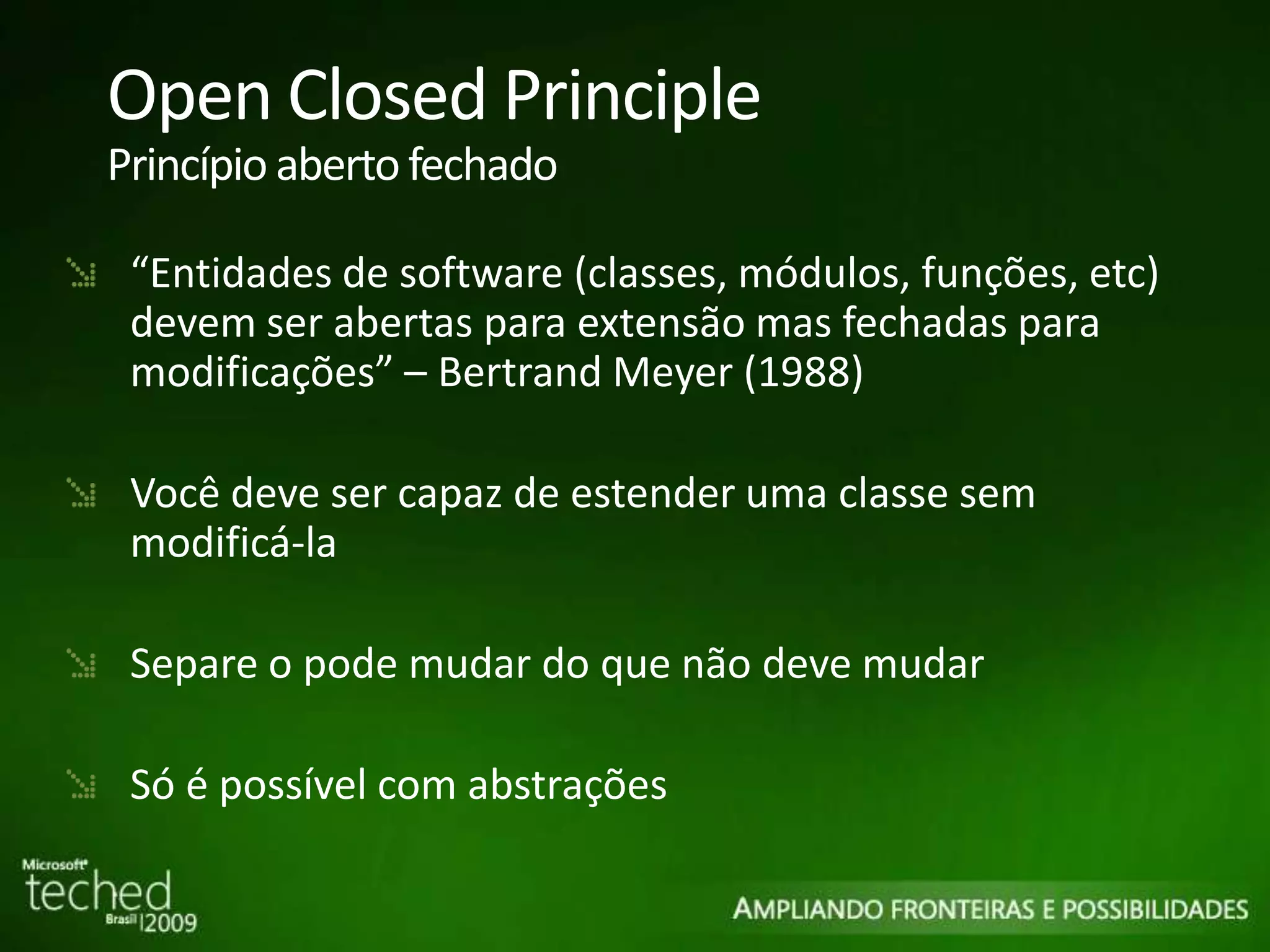 Open Closed Principle Princípio aberto fechado “ Entidades de software (classes, módulos, funções, etc) devem ser abertas para extensão mas fechadas para modificações” – Bertrand Meyer (1988) Você deve ser capaz de estender uma classe sem modificá-la Separe o pode mudar do que não deve mudar Só é possível com abstrações 