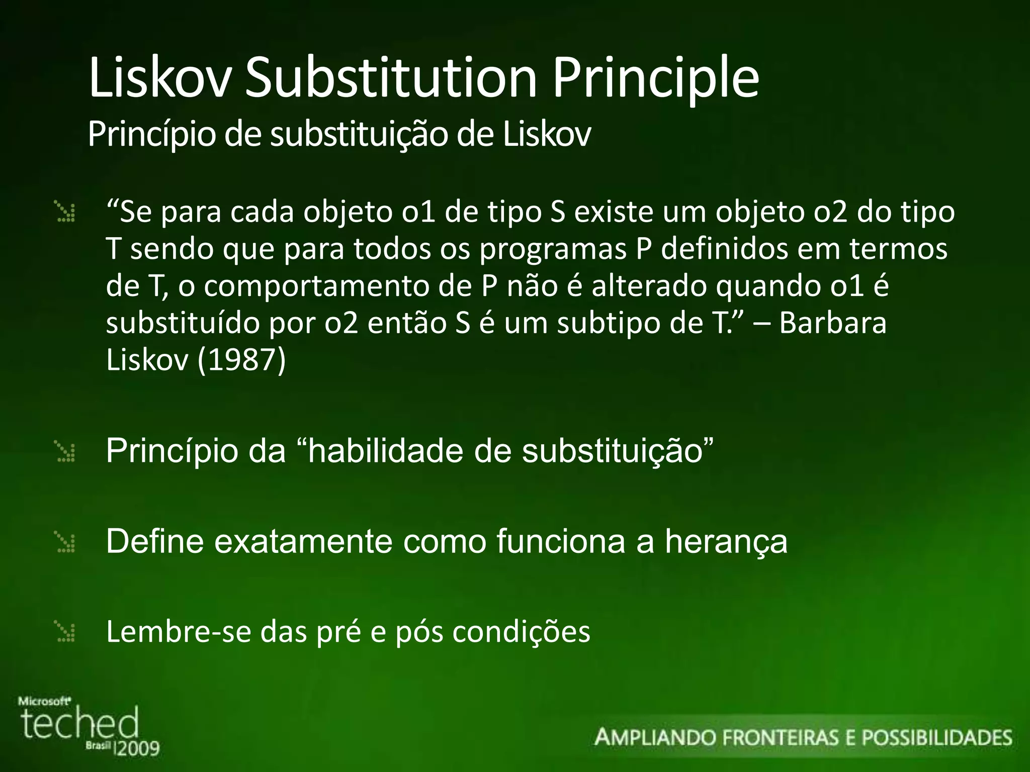 Liskov Substitution Principle Princípio de substituição de Liskov “ Se para cada objeto o1 de tipo S existe um objeto o2 do tipo T sendo que para todos os programas P definidos em termos de T, o comportamento de P não é alterado quando o1 é substituído por o2 então S é um subtipo de T.” – Barbara Liskov (1987) Princípio da “habilidade de substituição” Define exatamente como funciona a herança Lembre-se das pré e pós condições 