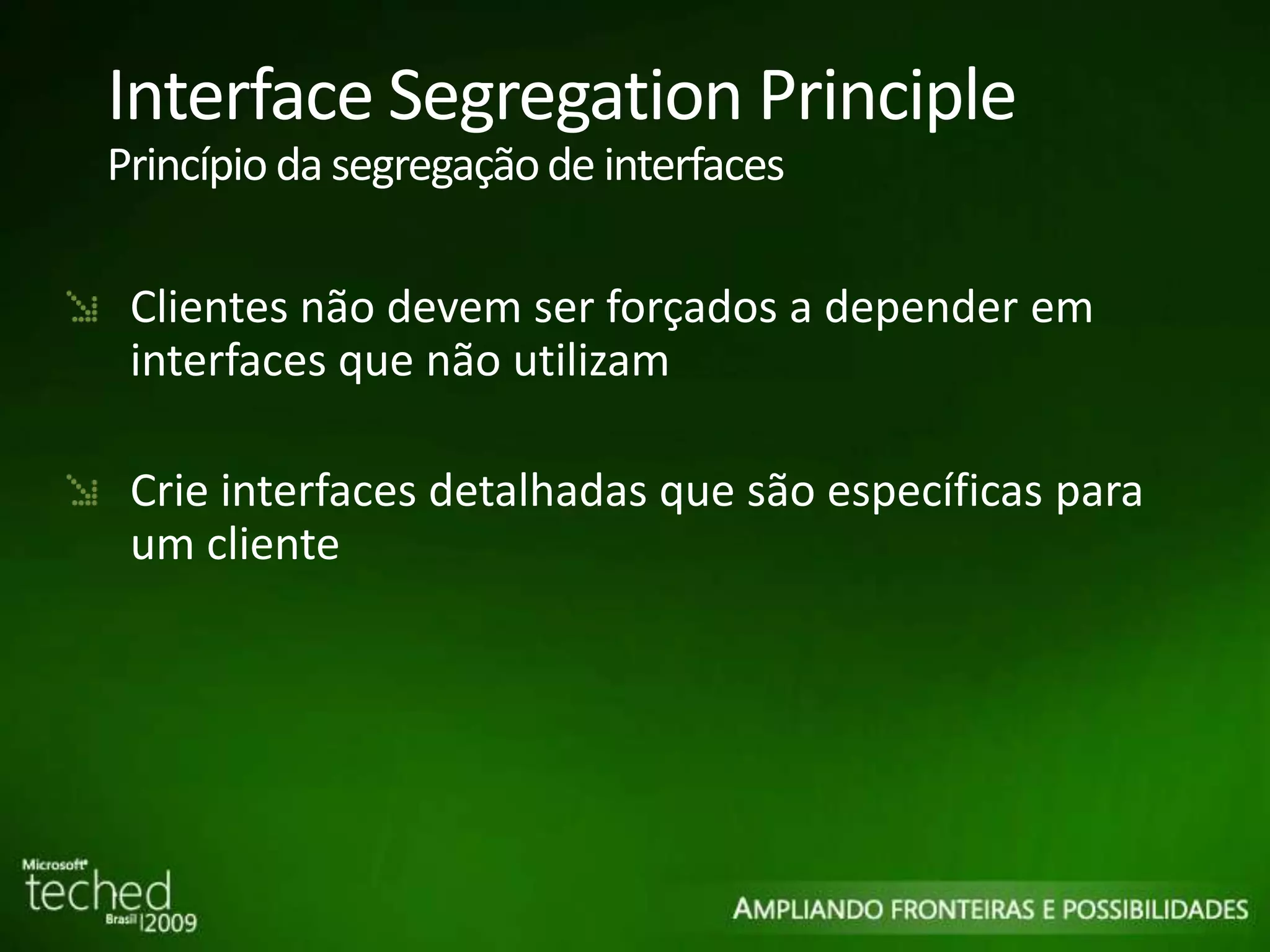 Interface Segregation Principle Princípio da segregação de interfaces Clientes não devem ser forçados a depender em interfaces que não utilizam Crie interfaces detalhadas que são específicas para um cliente 