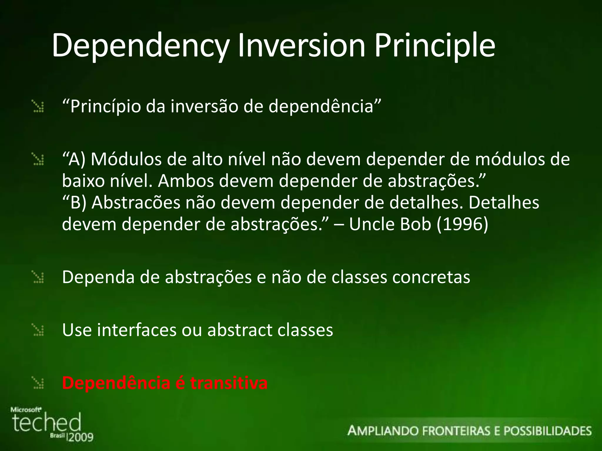 Dependency Inversion Principle “ Princípio da inversão de dependência” “ A) Módulos de alto nível não devem depender de módulos de baixo nível. Ambos devem depender de abstrações.” “B) Abstracões não devem depender de detalhes. Detalhes devem depender de abstrações.” – Uncle Bob (1996) Dependa de abstrações e não de classes concretas Use interfaces ou abstract classes Dependência é transitiva 