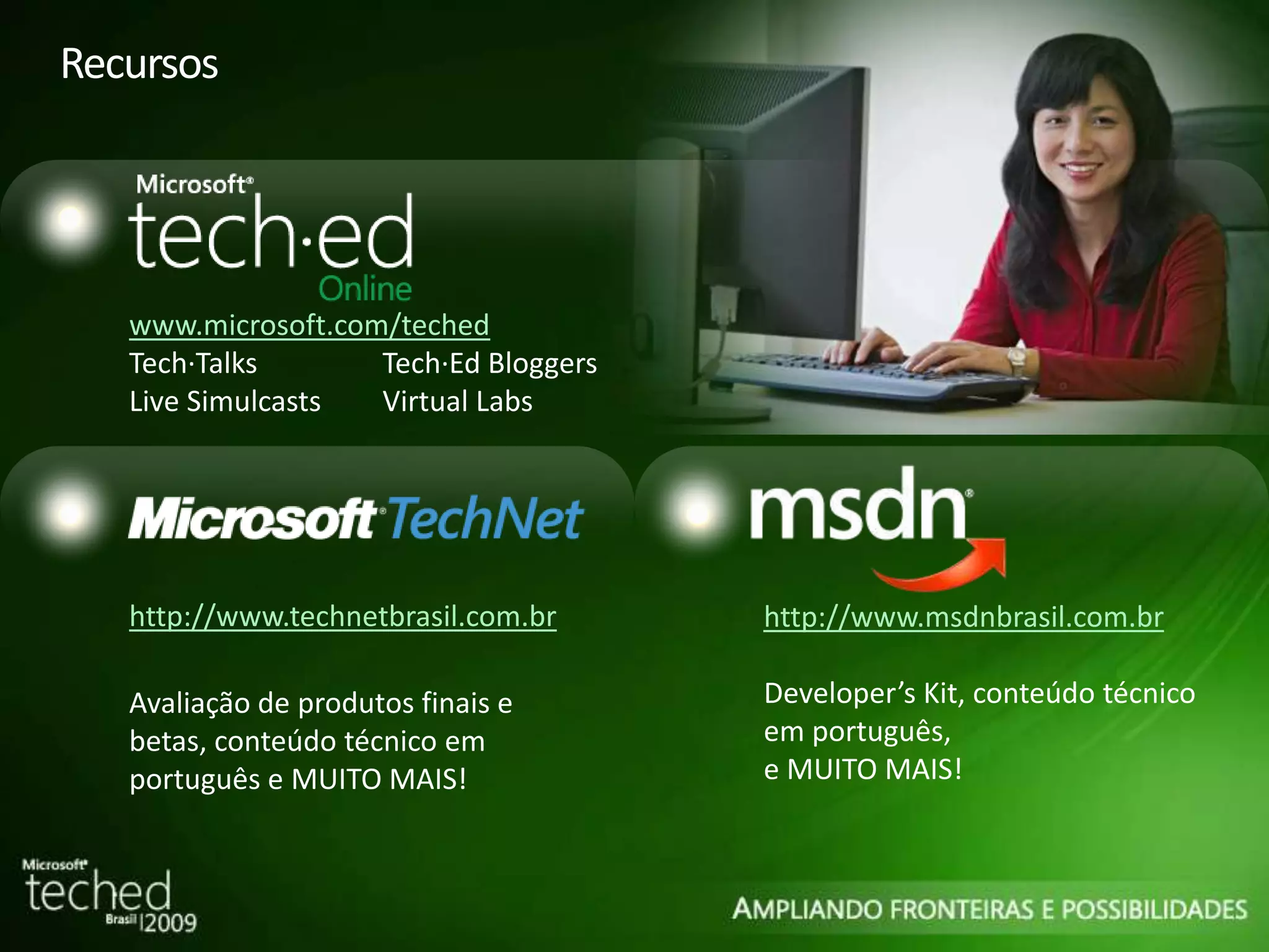 Recursos www.microsoft.com/teched Tech·Talks Tech·Ed Bloggers Live Simulcasts Virtual Labs http://www.technetbrasil.com.br Avaliação de produtos finais e betas, conteúdo técnico em português e MUITO MAIS! http://www.msdnbrasil.com.br Developer’s Kit, conteúdo técnico em português, e MUITO MAIS! 