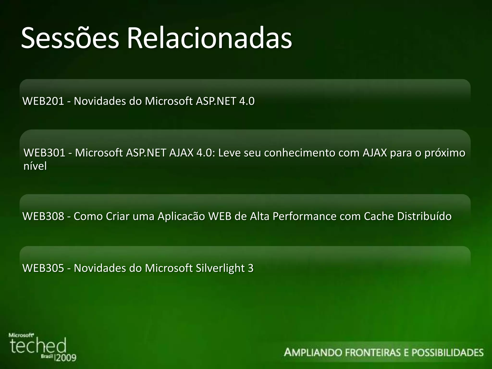 Sessões Relacionadas WEB201 - Novidades do Microsoft ASP.NET 4.0 WEB301 - Microsoft ASP.NET AJAX 4.0: Leve seu conhecimento com AJAX para o próximo nível WEB308 - Como Criar uma Aplicacão WEB de Alta Performance com Cache Distribuído WEB305 - Novidades do Microsoft Silverlight 3 