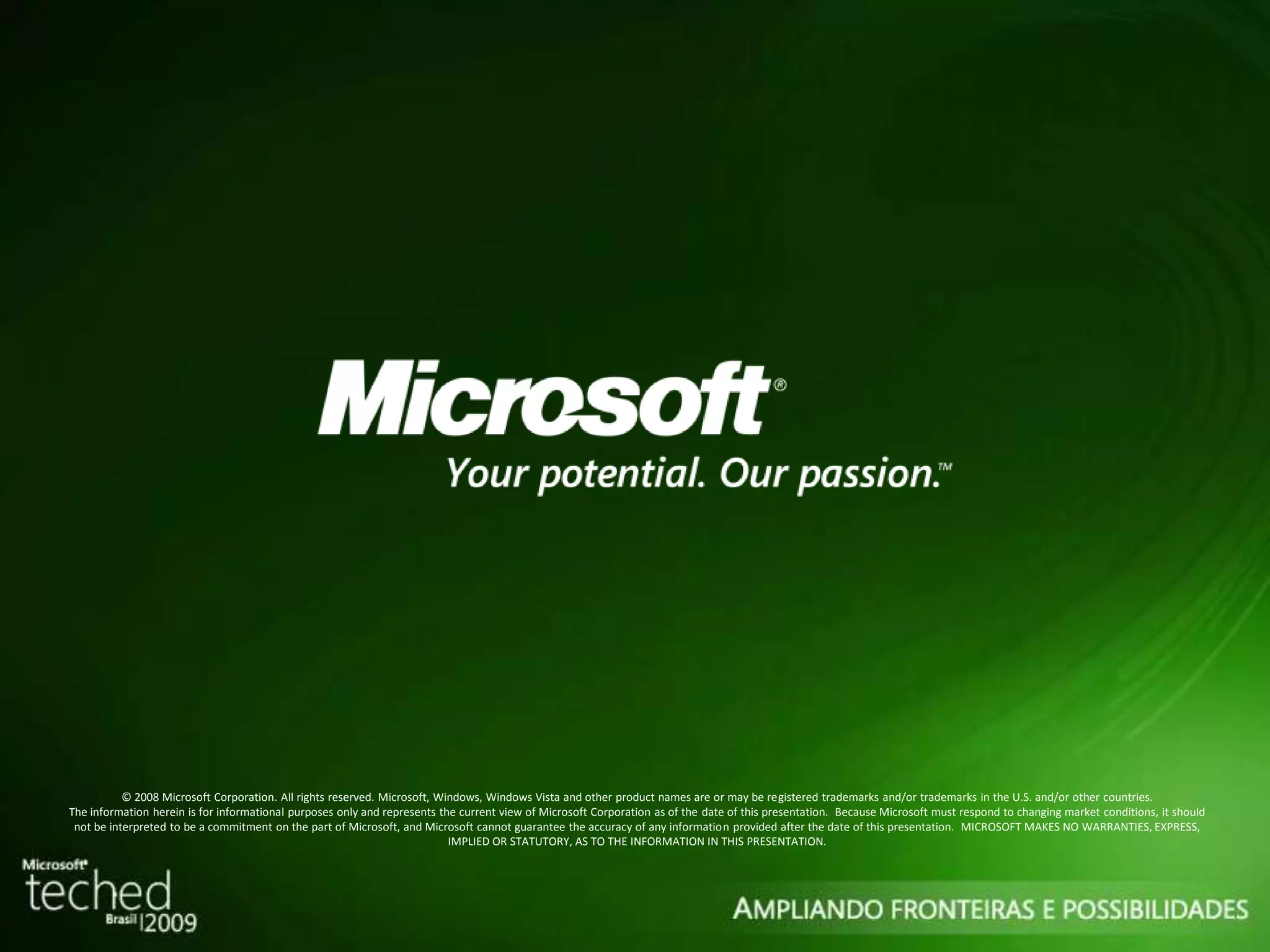 © 2008 Microsoft Corporation. All rights reserved. Microsoft, Windows, Windows Vista and other product names are or may be registered trademarks and/or trademarks in the U.S. and/or other countries. The information herein is for informational purposes only and represents the current view of Microsoft Corporation as of the date of this presentation. Because Microsoft must respond to changing market conditions, it should not be interpreted to be a commitment on the part of Microsoft, and Microsoft cannot guarantee the accuracy of any information provided after the date of this presentation. MICROSOFT MAKES NO WARRANTIES, EXPRESS, IMPLIED OR STATUTORY, AS TO THE INFORMATION IN THIS PRESENTATION. 