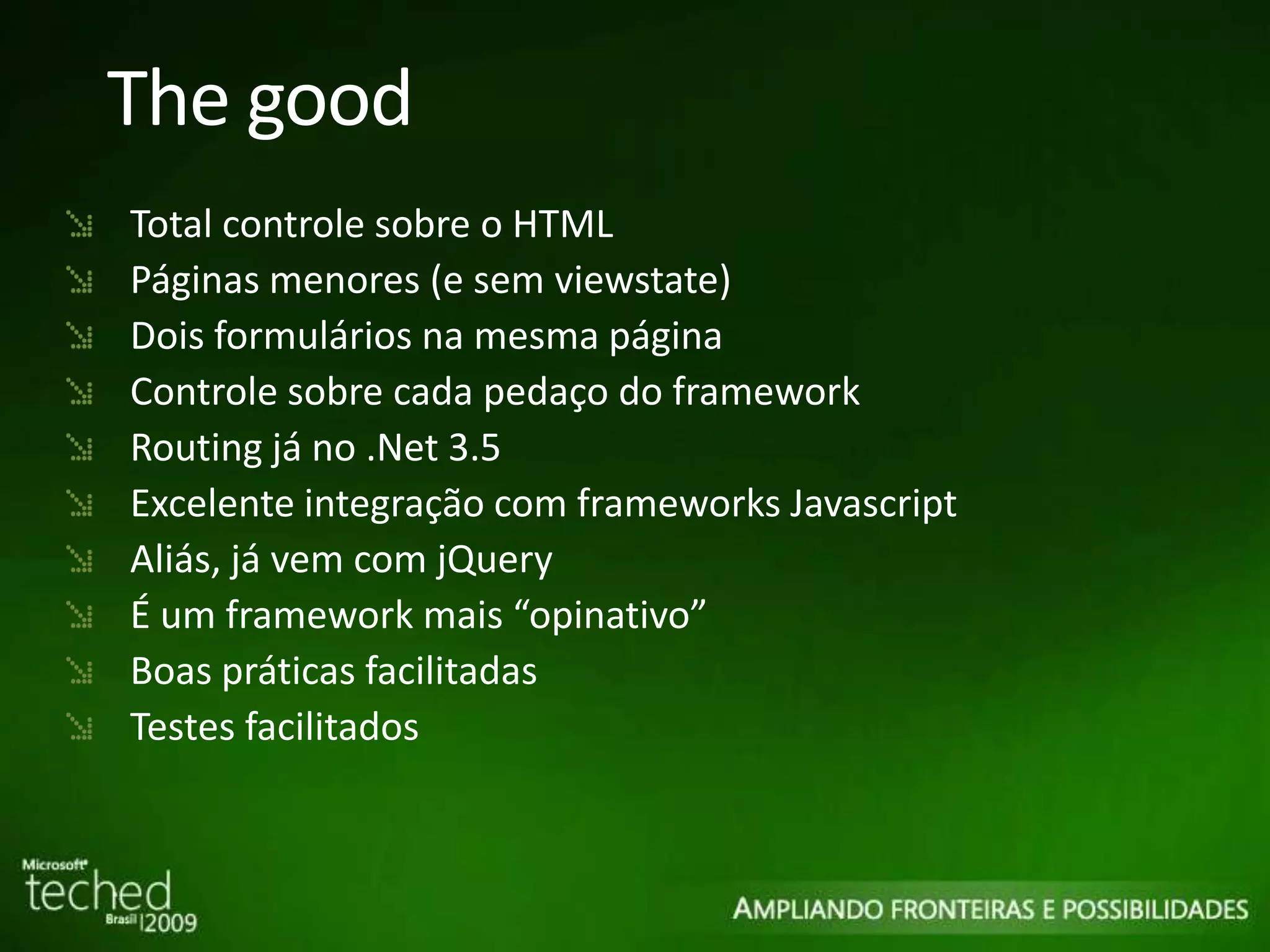 The good Total controle sobre o HTML Páginas menores (e sem viewstate) Dois formulários na mesma página Controle sobre cada pedaço do framework Routing já no .Net 3.5 Excelente integração com frameworks Javascript Aliás, já vem com jQuery É um framework mais “opinativo” Boas práticas facilitadas Testes facilitados 