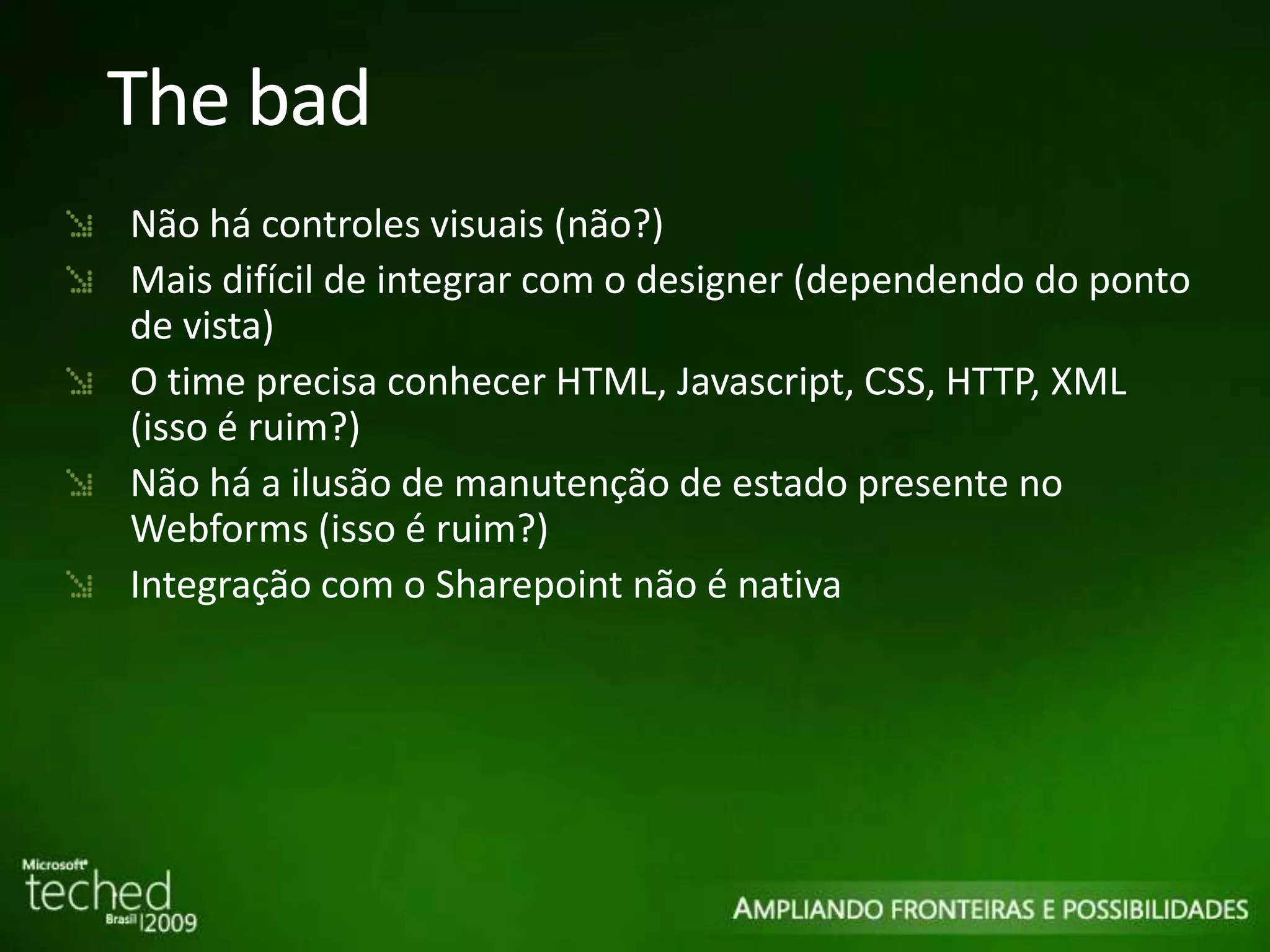 The bad Não há controles visuais (não?) Mais difícil de integrar com o designer (dependendo do ponto de vista) O time precisa conhecer HTML, Javascript, CSS, HTTP, XML (isso é ruim?) Não há a ilusão de manutenção de estado presente no Webforms (isso é ruim?) Integração com o Sharepoint não é nativa 