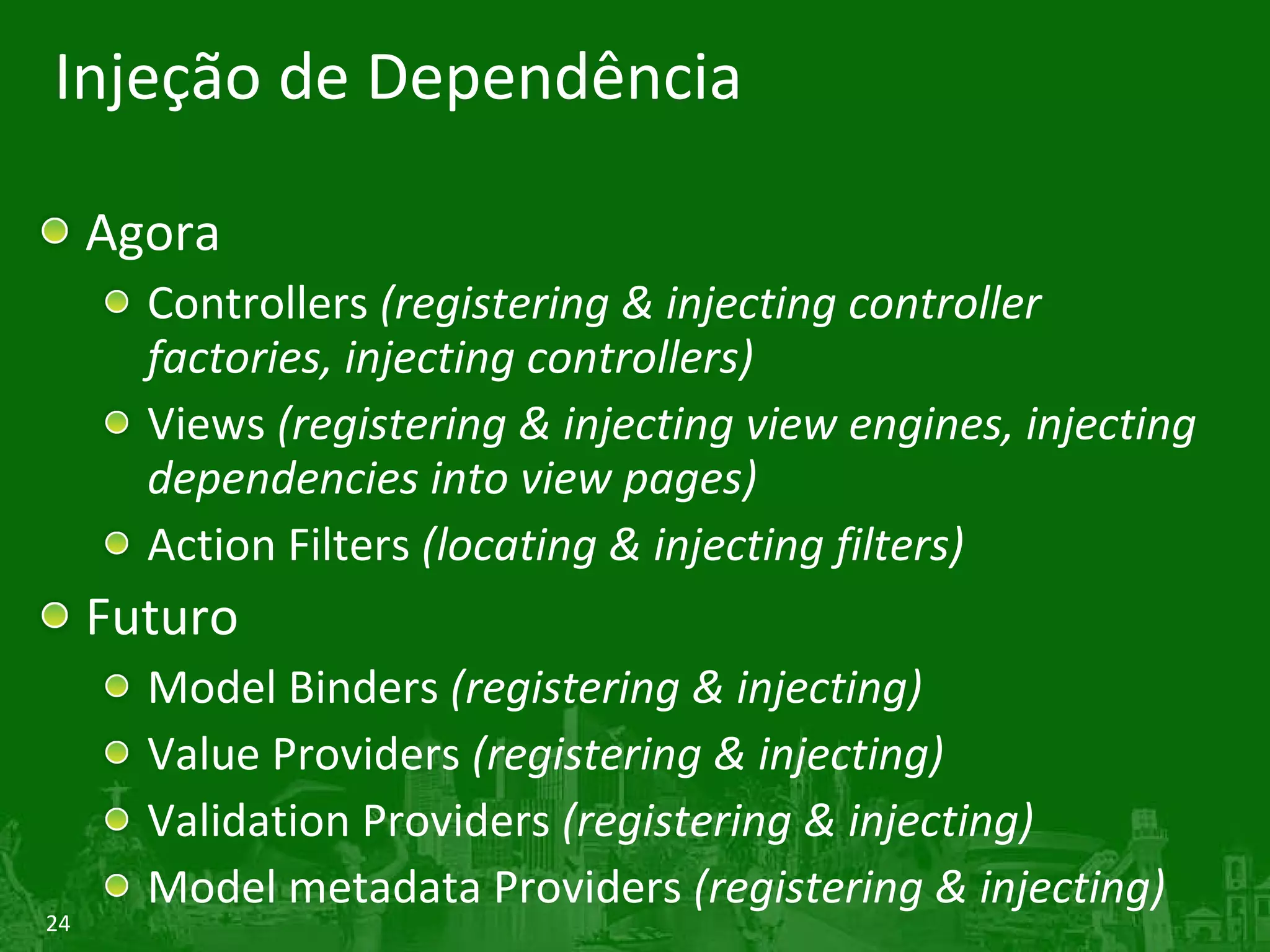 Injeção de Dependência Agora Controllers  (registering & injecting controller factories, injecting controllers) Views  (registering & injecting view engines, injecting dependencies into view pages) Action Filters  (locating & injecting filters) Futuro Model Binders  (registering & injecting) Value Providers  (registering & injecting) Validation Providers  (registering & injecting) Model metadata Providers  (registering & injecting) 