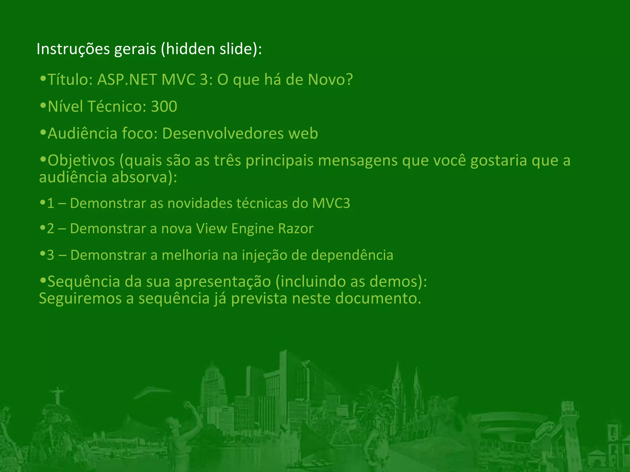 Instruções gerais (hidden slide): Título:  ASP.NET MVC 3: O que há de Novo? Nível Técnico: 300 Audiência foco: Desenvolvedores web Objetivos (quais são as três principais mensagens que você gostaria que a audiência absorva): 1 – Demonstrar as novidades técnicas do MVC3 2 – Demonstrar a nova View Engine Razor 3   – Demonstrar a melhoria na injeção de dependência Sequência da sua apresentação (incluindo as demos): Seguiremos a sequência já prevista neste documento.  