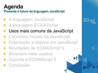 Agenda
Presente e futuro da linguagem JavaScript

   A linguagem JavaScript
   A linguagem ECMAScript
   Usos mais comuns da JavaScript
   Conceitos iniciais da JavaScript
   Orientação a objetos em JavaScript
   Novidades da ECMAScript 5
   Browsers mais usados
   Suporte à ECMAScript 5
   Conclusão
 