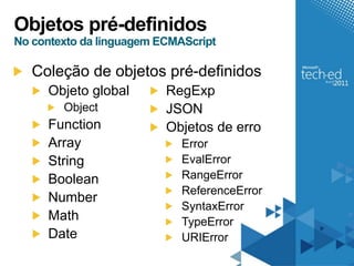 Objetos pré-definidos
No contexto da linguagem ECMAScript

   Coleção de objetos pré-definidos
     Objeto global        RegExp
        Object            JSON
     Function             Objetos de erro
     Array                   Error
     String                  EvalError
     Boolean                 RangeError
                             ReferenceError
     Number
                             SyntaxError
     Math                    TypeError
     Date                    URIError
 