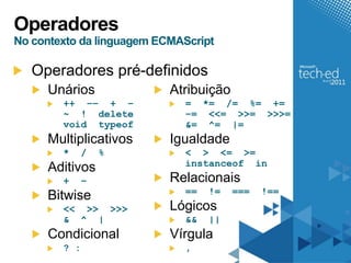 Operadores
No contexto da linguagem ECMAScript

   Operadores pré-definidos
     Unários               Atribuição
        ++ –– + –            = *= /= %= +=
        ~ ! delete           –= <<= >>= >>>=
        void typeof          &= ^= |=
     Multiplicativos       Igualdade
        *     /   %          < > <= >=
                             instanceof in
     Aditivos
        +     –            Relacionais
                             ==   !=    ===   !==
     Bitwise
        << >> >>>          Lógicos
        & ^ |                &&   ||
     Condicional           Vírgula
        ? :                  ,
 