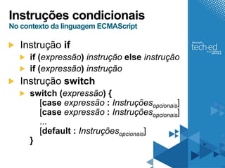 Instruções condicionais
No contexto da linguagem ECMAScript

   Instrução if
     if (expressão) instrução else instrução
     if (expressão) instrução
   Instrução switch
     switch (expressão) {
       [case expressão : Instruçõesopcionais]
       [case expressão : Instruçõesopcionais]
       ...
       [default : Instruçõesopcionais]
     }
 
