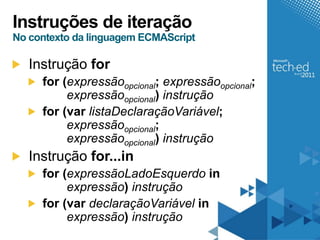 Instruções de iteração
No contexto da linguagem ECMAScript

   Instrução for
     for (expressãoopcional; expressãoopcional;
          expressãoopcional) instrução
     for (var listaDeclaraçãoVariável;
          expressãoopcional;
          expressãoopcional) instrução
   Instrução for...in
     for (expressãoLadoEsquerdo in
          expressão) instrução
     for (var declaraçãoVariável in
          expressão) instrução
 