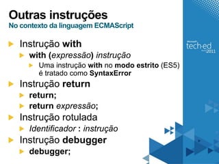 Outras instruções
No contexto da linguagem ECMAScript

   Instrução with
     with (expressão) instrução
        Uma instrução with no modo estrito (ES5)
        é tratado como SyntaxError
   Instrução return
     return;
     return expressão;
   Instrução rotulada
     Identificador : instrução
   Instrução debugger
     debugger;
 